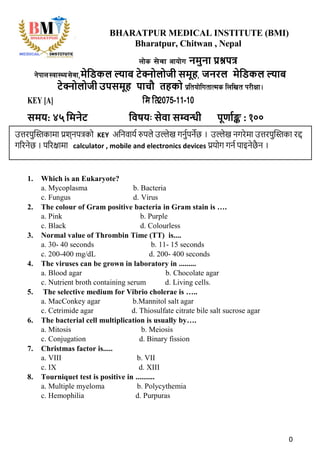 0
BHARATPUR MEDICAL INSTITUTE (BMI)
Bharatpur, Chitwan , Nepal
nf]s ;]jf cfof]u नमुना प्रश्नपत्र
g]kfn:Jff:Yo;]jf,मेडिकल ल्याब टेक्नोलोजी समूह, जनरल मेडिकल ल्याब
टेक्नोलोजी उपसमूह पाचौ तहको k|ltof]lutfTds lnlvt k/LIff .
KEY [A] मि ति2075-11-10
समय: ४५ डमनेट डिषयः सेिा सम्वन्धी पूर्ााङ्क : १००
1. Which is an Eukaryote?
a. Mycoplasma b. Bacteria
c. Fungus d. Virus
2. The colour of Gram positive bacteria in Gram stain is ….
a. Pink b. Purple
c. Black d. Colourless
3. Normal value of Thrombin Time (TT) is....
a. 30- 40 seconds b. 11- 15 seconds
c. 200-400 mg/dL d. 200- 400 seconds
4. The viruses can be grown in laboratory in .........
a. Blood agar b. Chocolate agar
c. Nutrient broth containing serum d. Living cells.
5. The selective medium for Vibrio cholerae is …..
a. MacConkey agar b.Mannitol salt agar
c. Cetrimide agar d. Thiosulfate citrate bile salt sucrose agar
6. The bacterial cell multiplication is usually by….
a. Mitosis b. Meiosis
c. Conjugation d. Binary fission
7. Christmas factor is.....
a. VIII b. VII
c. IX d. XIII
8. Tourniquet test is positive in ..........
a. Multiple myeloma b. Polycythemia
c. Hemophilia d. Purpuras
उत्तरपुस्तिकामा प्रश्नपत्रको KEY अननवार्य रुपले उल्लेख गनुयपनेछ । उल्लेख नगरेमा उत्तरपुस्तिका रद्द
गररनेछ । पररक्षामा calculator , mobile and electronics devices प्रर्ोग गनय पाइनेछै न ।
 