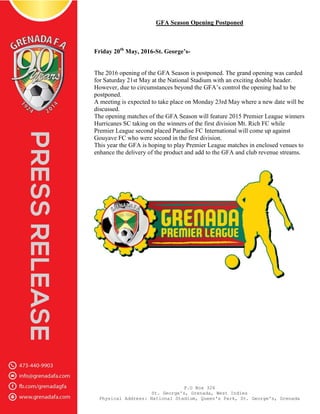 P.O Box 326
St. George's, Grenada, West Indies
Physical Address: National Stadium, Queen's Park, St. George's, Grenada
GFA Season Opening Postponed
Friday 20th
May, 2016-St. George’s-
The 2016 opening of the GFA Season is postponed. The grand opening was carded
for Saturday 21st May at the National Stadium with an exciting double header.
However, due to circumstances beyond the GFA’s control the opening had to be
postponed.
A meeting is expected to take place on Monday 23rd May where a new date will be
discussed.
The opening matches of the GFA Season will feature 2015 Premier League winners
Hurricanes SC taking on the winners of the first division Mt. Rich FC while
Premier League second placed Paradise FC International will come up against
Gouyave FC who were second in the first division.
This year the GFA is hoping to play Premier League matches in enclosed venues to
enhance the delivery of the product and add to the GFA and club revenue streams.
 