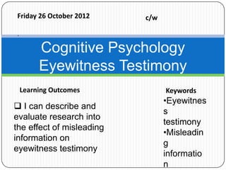 Friday 26 October 2012     c/w

`

         Cognitive Psychology
         Eyewitness Testimony
    Learning Outcomes            Keywords
                                 •Eyewitnes
 I can describe and
                                 s
evaluate research into
                                 testimony
the effect of misleading
                                 •Misleadin
information on
                                 g
eyewitness testimony
                                 informatio
                                 n
 