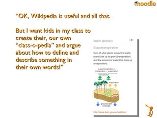 “ OK, Wikipedia is useful and all that. But I want kids in my class to  create their, our own  “ class-o-pedia” and argue  about how to define and  describe something in  their own words!”  