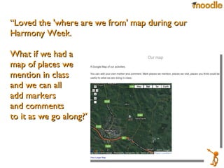 “ Loved the 'where are we from' map during our Harmony Week.  What if we had a  map of places we  mention in class  and we can all  add markers  and comments  to it as we go along?”  