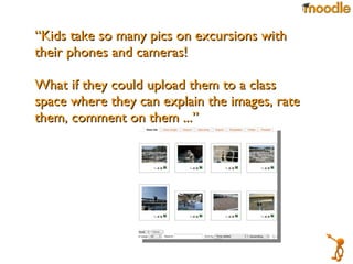 “ Kids take so many pics on excursions with their phones and cameras! What if they could upload them to a class space where they can explain the images, rate them, comment on them ...”  