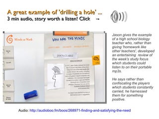 A great example of 'drilling a hole' ... 3 min audio, story worth a listen! Click  ->  Jason gives the example of a high school biology teacher who, rather than giving 'homework like other teachers', developed an entertaining  review of the week's study focus which students could listen to on their portable mp3s.  He says rather than confiscating the players which students constantly carried, he harnessed them for something positive. Audio:  http://audioboo.fm/boos/268971-finding-and-satisfying-the-need 