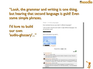 “ Look, the grammar and writing is one thing, but hearing that second language is gold! Even some simple phrases. I'd love to build our own  'audio-glossary'...” 