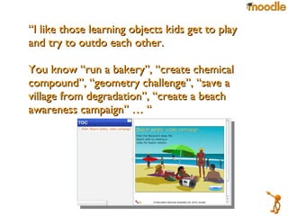 “ I like those learning objects kids get to play and try to outdo each other.  You know “run a bakery”, “create chemical compound”, “geometry challenge”, “save a village from degradation”, “create a beach awareness campaign” … “ 