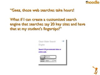 “ Geez, those web searches take hours!  What if I can create a customised search engine that searches say 20 key sites and have that at my student's fingertips?” 
