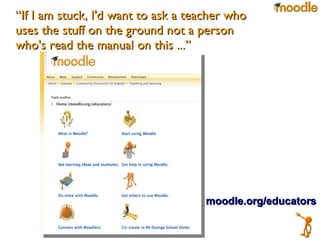 “ If I am stuck, I'd want to ask a teacher who uses the stuff on the ground not a person who's read the manual on this ...” moodle.org/educators 