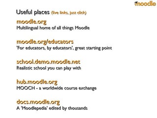 moodle.org Multilingual home of all things Moodle moodle.org/educators 'For educators, by educators', great starting point school.demo.moodle.net Realistic school you can play with hub.moodle.org MOOCH - a worldwide course exchange docs.moodle.org A 'Moodlepedia' edited by thousands Useful places   (live links, just click) 