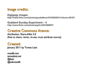 Image credits: Creative Commons licence: Attribution, Share-Alike 3.0 (free to share, remix, re-use, must attribute source) Created: January 2011 by Tomaz Lasic  moodle.com tomazlasic.net @lasic @edumoodle Digigogy images  http://www.flickr.com/photos/grade6kms/5103565561/in/faves-29107925@N08/ Goddard Sunday Experiment – 4   http://www.flickr.com/photos/gsfc/3461688007/ 