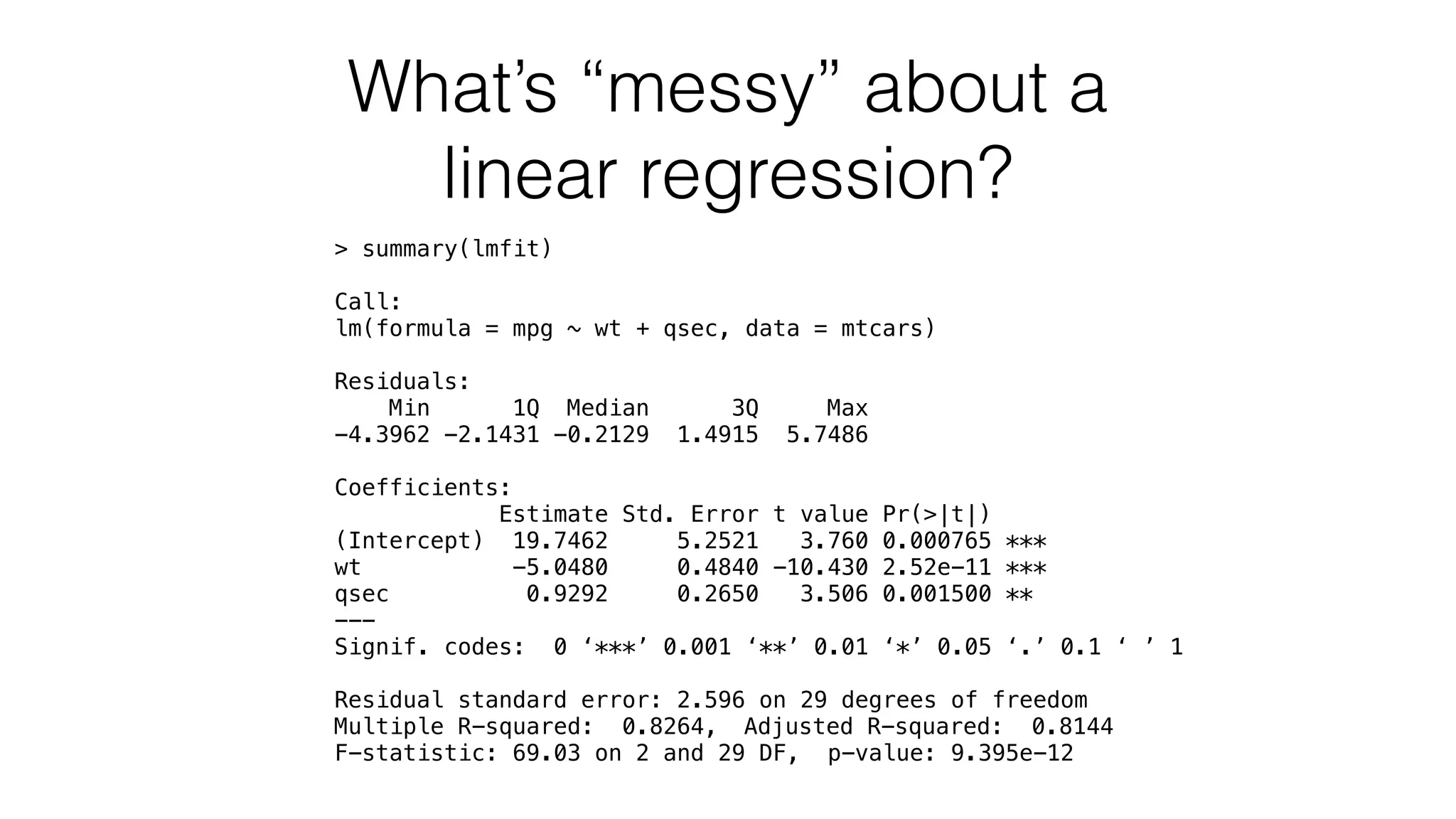 What’s “messy” about a linear regression? > summary(lmfit) Call: lm(formula = mpg ~ wt + qsec, data = mtcars) Residuals: Min 1Q Median 3Q Max -4.3962 -2.1431 -0.2129 1.4915 5.7486 Coefficients: Estimate Std. Error t value Pr(>|t|) (Intercept) 19.7462 5.2521 3.760 0.000765 *** wt -5.0480 0.4840 -10.430 2.52e-11 *** qsec 0.9292 0.2650 3.506 0.001500 ** --- Signif. codes: 0 ‘***’ 0.001 ‘**’ 0.01 ‘*’ 0.05 ‘.’ 0.1 ‘ ’ 1 Residual standard error: 2.596 on 29 degrees of freedom Multiple R-squared: 0.8264, Adjusted R-squared: 0.8144 F-statistic: 69.03 on 2 and 29 DF, p-value: 9.395e-12 