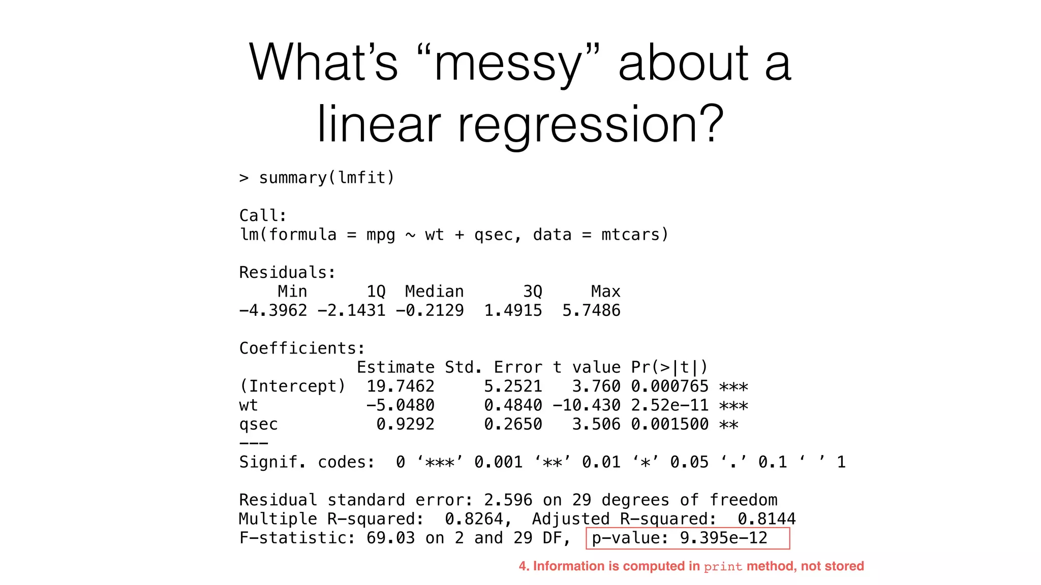 What’s “messy” about a linear regression? > summary(lmfit) Call: lm(formula = mpg ~ wt + qsec, data = mtcars) Residuals: Min 1Q Median 3Q Max -4.3962 -2.1431 -0.2129 1.4915 5.7486 Coefficients: Estimate Std. Error t value Pr(>|t|) (Intercept) 19.7462 5.2521 3.760 0.000765 *** wt -5.0480 0.4840 -10.430 2.52e-11 *** qsec 0.9292 0.2650 3.506 0.001500 ** --- Signif. codes: 0 ‘***’ 0.001 ‘**’ 0.01 ‘*’ 0.05 ‘.’ 0.1 ‘ ’ 1 Residual standard error: 2.596 on 29 degrees of freedom Multiple R-squared: 0.8264, Adjusted R-squared: 0.8144 F-statistic: 69.03 on 2 and 29 DF, p-value: 9.395e-12 4. Information is computed in print method, not stored 
