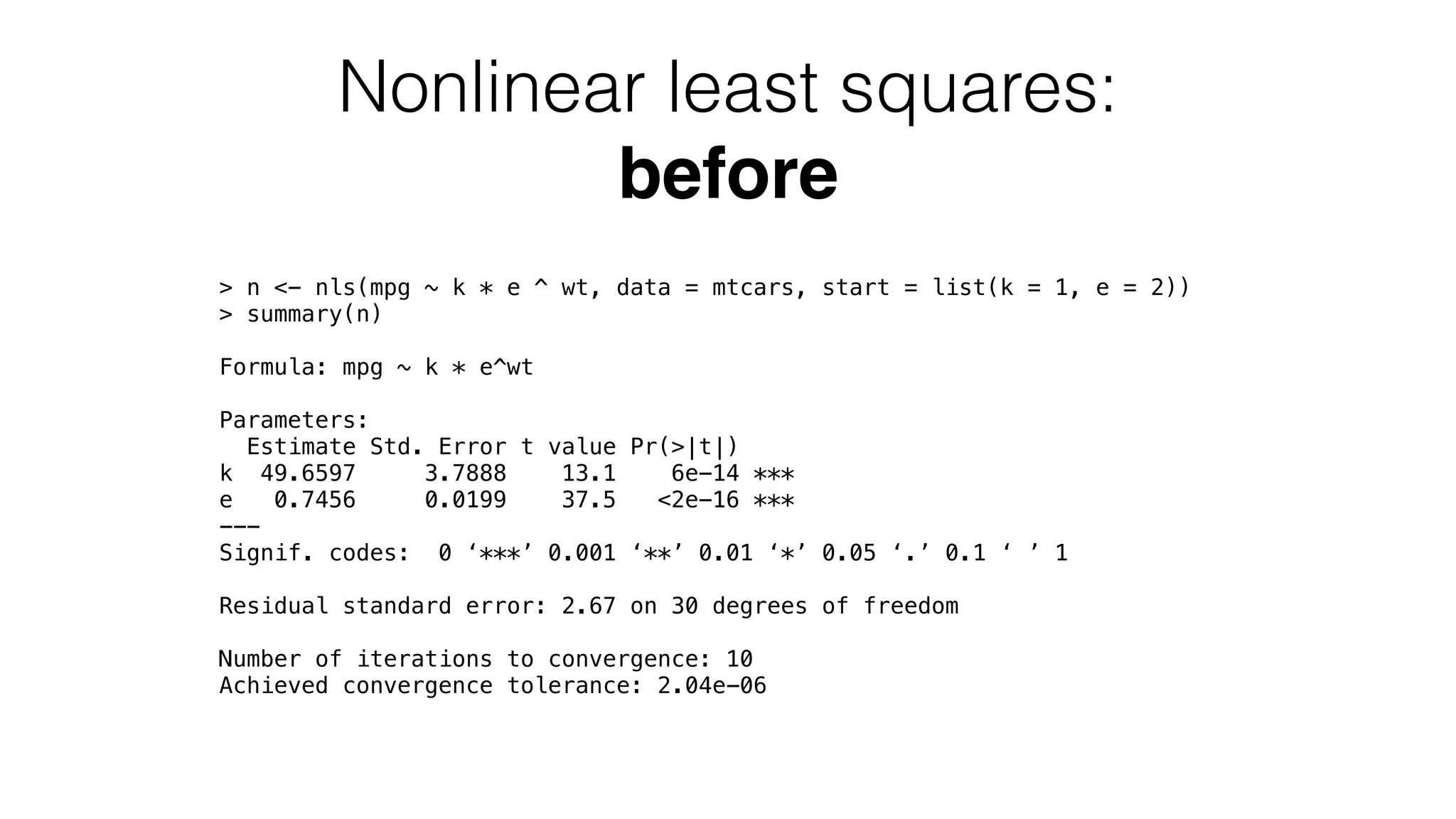 Nonlinear least squares: before > n <- nls(mpg ~ k * e ^ wt, data = mtcars, start = list(k = 1, e = 2)) > summary(n) Formula: mpg ~ k * e^wt Parameters: Estimate Std. Error t value Pr(>|t|) k 49.6597 3.7888 13.1 6e-14 *** e 0.7456 0.0199 37.5 <2e-16 *** --- Signif. codes: 0 ‘***’ 0.001 ‘**’ 0.01 ‘*’ 0.05 ‘.’ 0.1 ‘ ’ 1 Residual standard error: 2.67 on 30 degrees of freedom Number of iterations to convergence: 10 Achieved convergence tolerance: 2.04e-06 