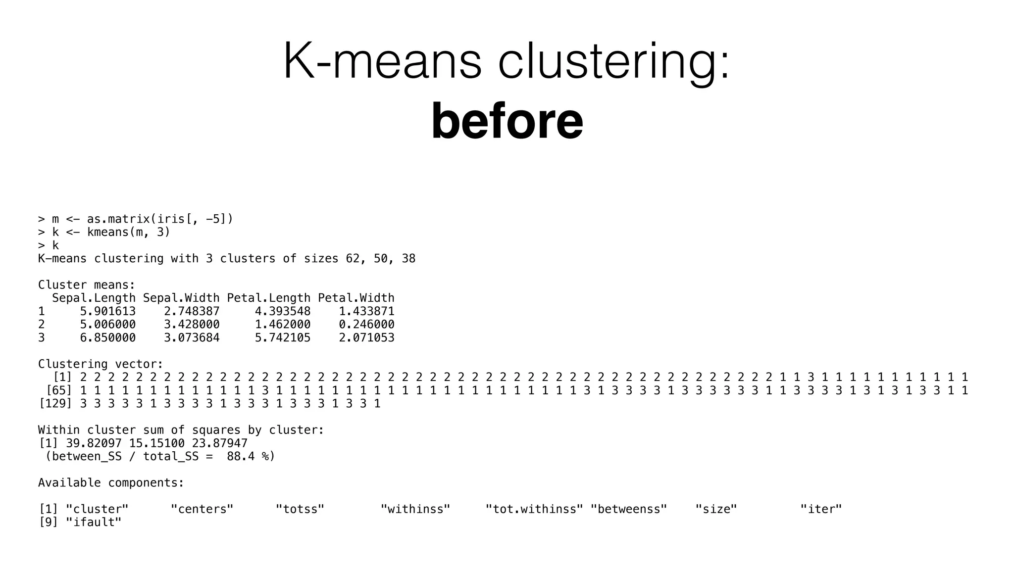 K-means clustering: before > m <- as.matrix(iris[, -5]) > k <- kmeans(m, 3) > k K-means clustering with 3 clusters of sizes 62, 50, 38 Cluster means: Sepal.Length Sepal.Width Petal.Length Petal.Width 1 5.901613 2.748387 4.393548 1.433871 2 5.006000 3.428000 1.462000 0.246000 3 6.850000 3.073684 5.742105 2.071053 Clustering vector: [1] 2 2 2 2 2 2 2 2 2 2 2 2 2 2 2 2 2 2 2 2 2 2 2 2 2 2 2 2 2 2 2 2 2 2 2 2 2 2 2 2 2 2 2 2 2 2 2 2 2 2 1 1 3 1 1 1 1 1 1 1 1 1 1 1 [65] 1 1 1 1 1 1 1 1 1 1 1 1 1 3 1 1 1 1 1 1 1 1 1 1 1 1 1 1 1 1 1 1 1 1 1 1 3 1 3 3 3 3 1 3 3 3 3 3 3 1 1 3 3 3 3 1 3 1 3 1 3 3 1 1 [129] 3 3 3 3 3 1 3 3 3 3 1 3 3 3 1 3 3 3 1 3 3 1 Within cluster sum of squares by cluster: [1] 39.82097 15.15100 23.87947 (between_SS / total_SS = 88.4 %) Available components: [1] "cluster" "centers" "totss" "withinss" "tot.withinss" "betweenss" "size" "iter" [9] "ifault" 