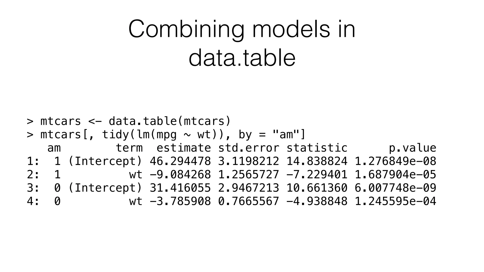 Combining models in data.table > mtcars <- data.table(mtcars) > mtcars[, tidy(lm(mpg ~ wt)), by = "am"] am term estimate std.error statistic p.value 1: 1 (Intercept) 46.294478 3.1198212 14.838824 1.276849e-08 2: 1 wt -9.084268 1.2565727 -7.229401 1.687904e-05 3: 0 (Intercept) 31.416055 2.9467213 10.661360 6.007748e-09 4: 0 wt -3.785908 0.7665567 -4.938848 1.245595e-04 