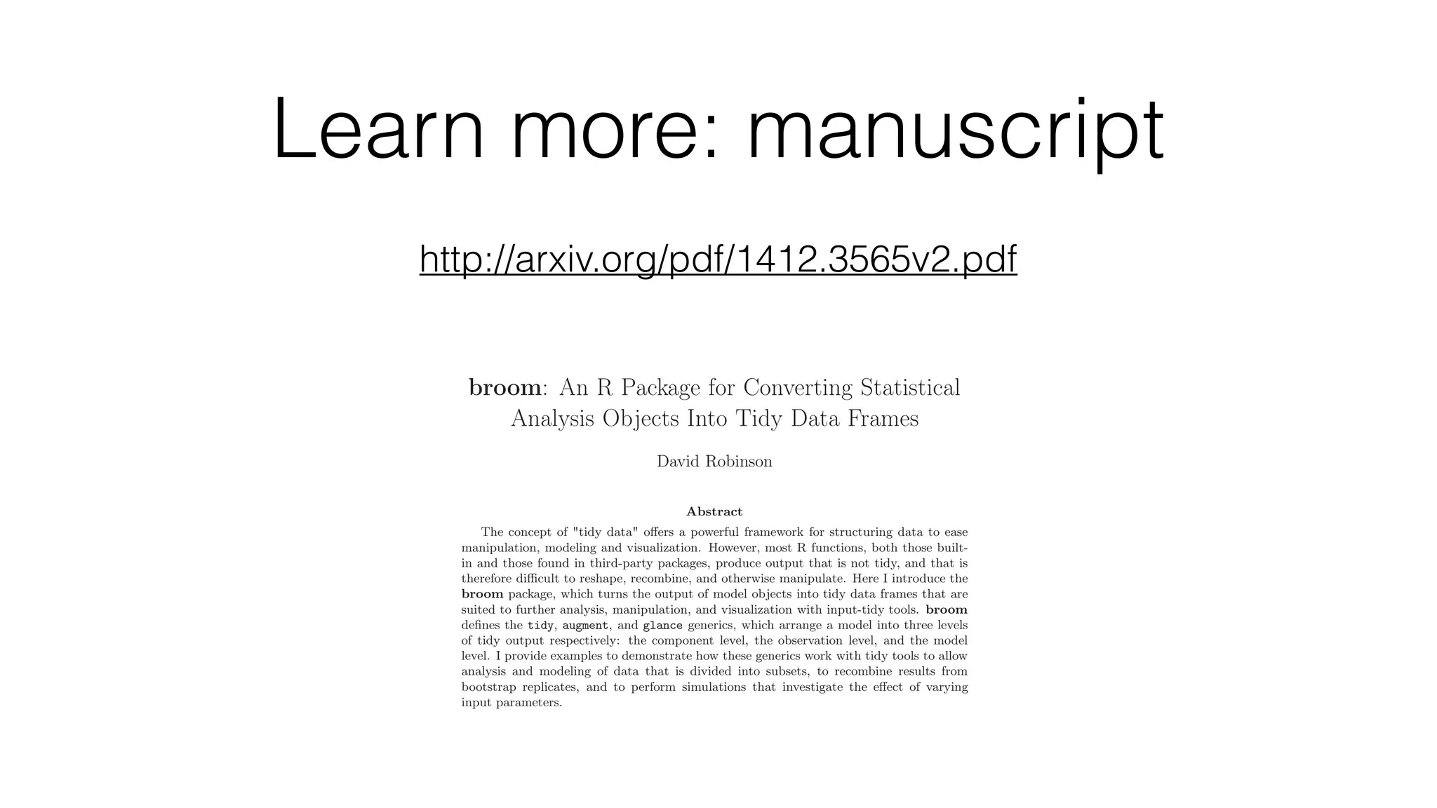 Learn more: manuscript [stat.CO]19Dec2014 broom: An R Package for Converting Statistical Analysis Objects Into Tidy Data Frames David Robinson Abstract The concept of "tidy data" oﬀers a powerful framework for structuring data to ease manipulation, modeling and visualization. However, most R functions, both those built- in and those found in third-party packages, produce output that is not tidy, and that is therefore diﬃcult to reshape, recombine, and otherwise manipulate. Here I introduce the broom package, which turns the output of model objects into tidy data frames that are suited to further analysis, manipulation, and visualization with input-tidy tools. broom deﬁnes the tidy, augment, and glance generics, which arrange a model into three levels of tidy output respectively: the component level, the observation level, and the model level. I provide examples to demonstrate how these generics work with tidy tools to allow analysis and modeling of data that is divided into subsets, to recombine results from bootstrap replicates, and to perform simulations that investigate the eﬀect of varying input parameters. 1 Introduction A common observation is that more of the data scientist’s time is occupied with data cleaning, manipulation, and "munging" than it is with actual statistical modeling (Rahm and Do, 2000; http://arxiv.org/pdf/1412.3565v2.pdf 