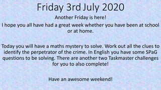 Friday 3rd July 2020
Another Friday is here!
I hope you all have had a great week whether you have been at school
or at home.
Today you will have a maths mystery to solve. Work out all the clues to
identify the perpetrator of the crime. In English you have some SPaG
questions to be solving. There are another two Taskmaster challenges
for you to also complete!
Have an awesome weekend!
 