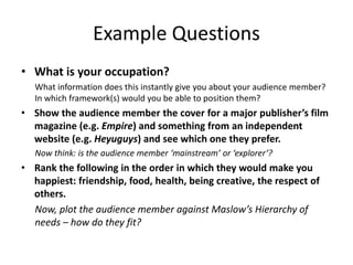 Example Questions
• What is your occupation?
What information does this instantly give you about your audience member?
In which framework(s) would you be able to position them?
• Show the audience member the cover for a major publisher’s film
magazine (e.g. Empire) and something from an independent
website (e.g. Heyuguys) and see which one they prefer.
Now think: is the audience member ‘mainstream’ or ‘explorer’?
• Rank the following in the order in which they would make you
happiest: friendship, food, health, being creative, the respect of
others.
Now, plot the audience member against Maslow’s Hierarchy of
needs – how do they fit?
 