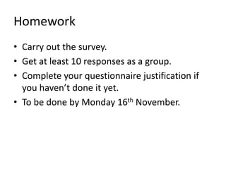 Homework
• Carry out the survey.
• Get at least 10 responses as a group.
• Complete your questionnaire justification if
you haven’t done it yet.
• To be done by Monday 16th November.
 