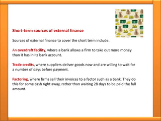 Short-term sources of external finance
Sources of external finance to cover the short term include:
An overdraft facility, where a bank allows a firm to take out more money
than it has in its bank account.
Trade credits, where suppliers deliver goods now and are willing to wait for
a number of days before payment.
Factoring, where firms sell their invoices to a factor such as a bank. They do
this for some cash right away, rather than waiting 28 days to be paid the full
amount.
 