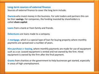 Long-term sources of external finance
Sources of external finance to cover the long term include:
Owners who invest money in the business. For sole traders and partners this can
be their savings. For companies, the funding invested by shareholders is
called share capital.
Loans from a bank or from family and friends.
Debentures are loans made to a company.
A mortgage, which is a special type of loan for buying property where monthly
payments are spread over a number of years.
Hire purchase or leasing, where monthly payments are made for use of equipment
such as a car. Leased equipment is rented and not owned by the firm. Hired
equipment is owned by the firm after the final payment.
Grants from charities or the government to help businesses get started, especially
in areas of high unemployment.
 