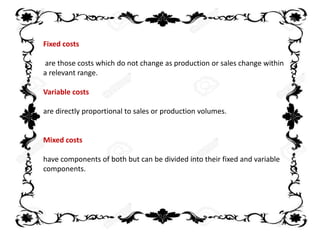 Fixed costs
are those costs which do not change as production or sales change within
a relevant range.
Variable costs
are directly proportional to sales or production volumes.
Mixed costs
have components of both but can be divided into their fixed and variable
components.
 