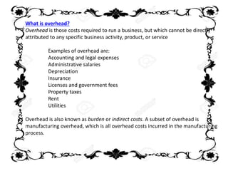What is overhead?
Overhead is those costs required to run a business, but which cannot be directly
attributed to any specific business activity, product, or service
Examples of overhead are:
Accounting and legal expenses
Administrative salaries
Depreciation
Insurance
Licenses and government fees
Property taxes
Rent
Utilities
Overhead is also known as burden or indirect costs. A subset of overhead is
manufacturing overhead, which is all overhead costs incurred in the manufacturing
process.
 