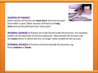 Some sources of finance are short term and must be paid
back within a year. Other sources of finance are long
term and can be paid back over many years.
of finance are funds found inside the business. For example,
profits can be kept back to finance expansion. Alternatively the business can
sell assets (items it owns) that are no longer really needed to free up cash.
of finance are found outside the business, eg
from creditors or banks.
 
