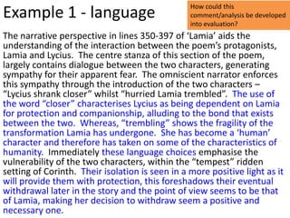 How could this
Example 1 - language                             comment/analysis be developed
                                                 into evaluation?
The narrative perspective in lines 350-397 of ‘Lamia’ aids the
understanding of the interaction between the poem’s protagonists,
Lamia and Lycius. The centre stanza of this section of the poem,
largely contains dialogue between the two characters, generating
sympathy for their apparent fear. The omniscient narrator enforces
this sympathy through the introduction of the two characters –
“Lycius shrank closer” whilst “hurried Lamia trembled”. The use of
the word “closer” characterises Lycius as being dependent on Lamia
for protection and companionship, alluding to the bond that exists
between the two. Whereas, “trembling” shows the fragility of the
transformation Lamia has undergone. She has become a ‘human’
character and therefore has taken on some of the characteristics of
humanity. Immediately these language choices emphasise the
vulnerability of the two characters, within the “tempest” ridden
setting of Corinth. Their isolation is seen in a more positive light as it
will provide them with protection, this foreshadows their eventual
withdrawal later in the story and the point of view seems to be that
of Lamia, making her decision to withdraw seem a positive and
necessary one.
 