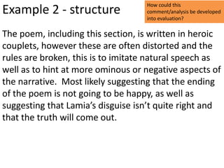 How could this
Example 2 - structure              comment/analysis be developed
                                   into evaluation?

The poem, including this section, is written in heroic
couplets, however these are often distorted and the
rules are broken, this is to imitate natural speech as
well as to hint at more ominous or negative aspects of
the narrative. Most likely suggesting that the ending
of the poem is not going to be happy, as well as
suggesting that Lamia’s disguise isn’t quite right and
that the truth will come out.
 