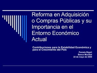 Reforma en Adquisición o Compras Públicas y su Importancia en el Entorno Económico Actual Contribuciones para la Estabilidad Económica y para el Crecimiento del País Pamela Bigart Banco Mundial 22 de mayo de 2009 