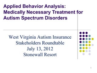 Applied Behavior Analysis:
Medically Necessary Treatment for
Autism Spectrum Disorders


  West Virginia Autism Insurance
    Stakeholders Roundtable
          July 13, 2012
        Stonewall Resort

                                    1
 