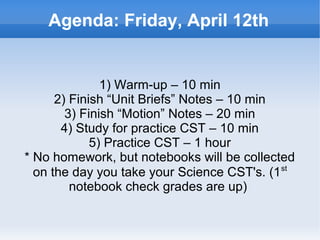 Agenda: Friday, April 12th


                   1) Warm-up – 10 min
          2) Finish “Unit Briefs” Notes – 10 min
            3) Finish “Motion” Notes – 20 min
           4) Study for practice CST – 10 min
                 5) Practice CST – 1 hour
    * No homework, but notebooks will be collected
                                                 st
      on the day you take your Science CST's. (1
             notebook check grades are up)

                            
 