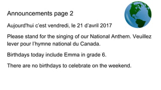 Announcements page 2
Aujourd'hui c’est vendredi, le 21 d’avril 2017
Please stand for the singing of our National Anthem. Veuillez
lever pour l’hymne national du Canada.
Birthdays today include Emma in grade 6.
There are no birthdays to celebrate on the weekend.