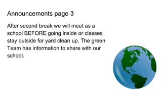 Announcements page 3
After second break we will meet as a
school BEFORE going inside or classes
stay outside for yard clean up. The green
Team has information to share with our
school.