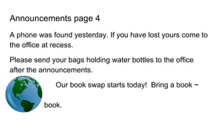 Announcements page 4
A phone was found yesterday. If you have lost yours come to
the office at recess.
Please send your bags holding water bottles to the office
after the announcements.
Our book swap starts today! Bring a book ~
take a
book.