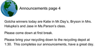 Announcements page 4
Gotcha winners today are Katie in Mr.Day’s, Bryson in Mrs.
Halupka’s and Jase in Ms.Parson’s class.
Please come down at first break.
Please bring your recycling down to the recycling depot at
1:30. This completes our announcements, have a great day.
