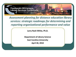 Assessment planning for distance education library
 services: strategic roadmaps for determining and
 reporting organizational performance and value
               Larry Nash White, Ph.D.

            Department of Library Science
              East Carolina University
                   April 30, 2010
 