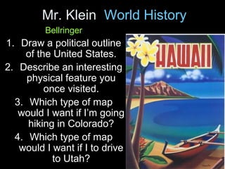 Mr. Klein World History
Bellringer
1. Draw a political outline
of the United States.
2. Describe an interesting
physical feature you
once visited.
3. Which type of map
would I want if I’m going
hiking in Colorado?
4. Which type of map
would I want if I to drive
to Utah?
 