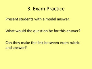 3. Exam Practice
Present students with a model answer.
What would the question be for this answer?
Can they make the link between exam rubric
and answer?
 