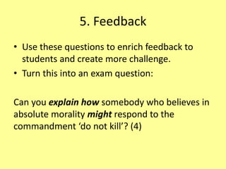 5. Feedback
• Use these questions to enrich feedback to
students and create more challenge.
• Turn this into an exam question:
Can you explain how somebody who believes in
absolute morality might respond to the
commandment ‘do not kill’? (4)
 