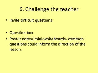 6. Challenge the teacher
• Invite difficult questions
• Question box
• Post-it notes/ mini-whiteboards- common
questions could inform the direction of the
lesson.
 