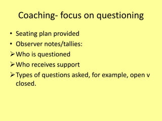 Coaching- focus on questioning
• Seating plan provided
• Observer notes/tallies:
Who is questioned
Who receives support
Types of questions asked, for example, open v
closed.
 