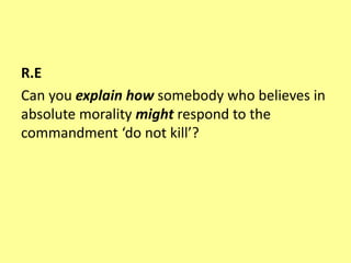 R.E
Can you explain how somebody who believes in
absolute morality might respond to the
commandment ‘do not kill’?
 