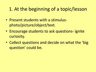1. At the beginning of a topic/lesson
• Present students with a stimulus-
photo/picture/object/text.
• Encourage students to ask questions- ignite
curiosity.
• Collect questions and decide on what the ‘big
question’ could be.
 