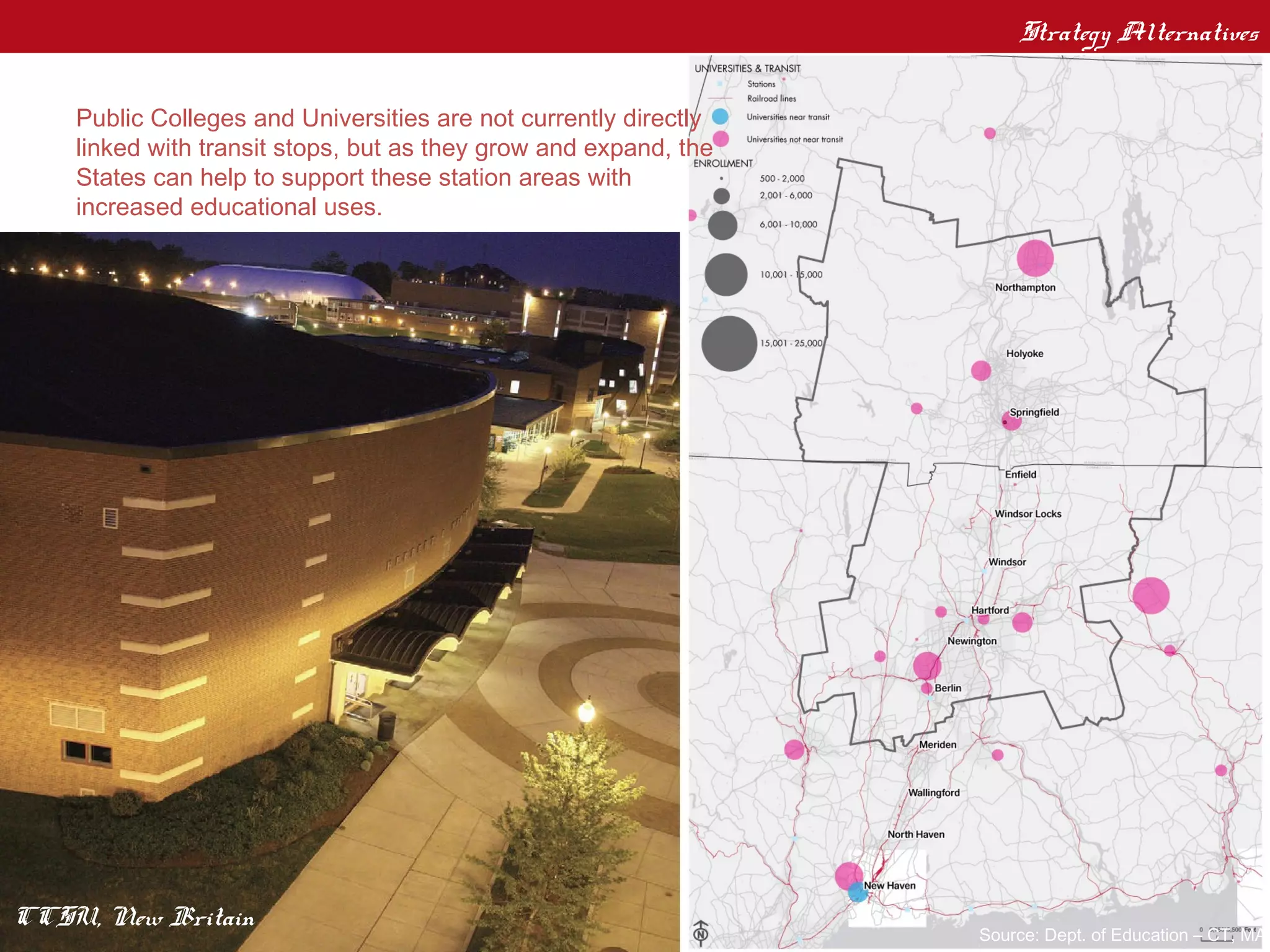 Strategy Alternatives
    Public Anchor Institutions
    Public Colleges and Universities are not currently directly
    linked with transit stops, but as they grow and expand, the
    States can help to support these station areas with
    increased educational uses.




CCSU, New Britain
                                                                  Source: Dept. of Education – CT, MA
 