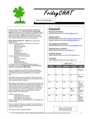 FridayCHAT
                                                          March 2012 Newsletter




Since we had a snow day, we will be having our last day of
sessions on March 16th. Band, Percussion and possibly
                                                                                     Council
                                                                                     Program Coordinator:
Baton will be having an end of the session concert/performance
during class time on the 16th. Watch the whiteboard at the info                      Missy Skutt 989-205-3027 barrymissy@hotmail.com
table for more details. Teachers: make sure to pick up your
teacher appreciation goodie near the fitness desk on the 16th!                       Teacher Liaison:
Also, Teacher reimbursement forms are due that week.
                                                                                     Michelle Davis 989-386-3856 timothyjdavis@sbcglobal.net
Spring Session: March 23rd – May 18th (no classes Good                               Kirsten Fortier 989-284-6646 firefly21@sbcglobal.net
Friday, April 6th).
There are a couple classes that are open for enrollment:                             Job Assignment Coordinator:
           Open Gym (10+),
                                                                                     Rachael Ramirez 989-624-6184 organicgoat@yahoo.com
           Open Swim (all ages),
           Swimming (3+),
           Band (10+),                                                               Special Events Coordinator:
           Percussion (6+),                                                          Shelly Hicks 989-529-5355 mlhicks@tds.net
           Karate (9+),
           Photography (12+) and                                                     Academic Adviser:
           Women’s Self Defense (11+).
                                                                                     Kathy Garthoff 989-513-2149 encasanick@gmail.com
Continuation classes (No new students):
           Biology,
           High School Grammar,                                                      Consultant:
           Economics,                                                                Sue Passeno 989-233-4162 rpasseno@aol.com
           Biblical Greek, and
           Middle School Grammar.
ALL families must pay registration fee (each Session) to
                                                                                                                         March 2012
participate in our program. Registration is now open, either
                                                                                        Monday       Tuesday        Wednesday         Thursday       Friday
online or in person at the fitness desk.
                                                                                                                                      1          2
If you have information on events that other homeschoolers                                                                                       Week 8
might be interested in attending, you are welcome to post it on
our Facebook page and/or printing fliers for our information
table.
                                                                                    5               6               7                 8          9
Spring Book Swap- If you are interested in helping to plan this                                                                                  Week 9
event, which will take place sometime this spring, please contact
council members Shelly or Rachael.
                                                                                    12              13              14                15         16
Music Aptitude Test- March 23rd at 12:00 in room N202, Don Tait                                                                                  Week 10
will be offering a three part music aptitude test which gauges the                                                                               Teacher
student’s ability to hear tones and rythms, and to try different                                                                                 appreciation
instruments to see which is the best fit for them. This process in                                                                               week
no way commits you to choose an instrument or to play in the                        19              20              21                22         23
                                                                                                                                      Spring
band; it is to help you make an informed decision. Cost: $7,
                                                                                                                                      Session
                                                                                                                                                 Week 1-
register online or at the fitness desk.                                                                                                          Music Apt.
                                                                                                                                                 Test
2012/2013 school year info:
          Fall Session: sept 14- Nov 16                                             26              27              28                29         30
          Winter Session: Jan 4- Mar 8                                                                                                           Week 2-
          Spring Session: March 22-May 17                                                                                                        Spring
Watch for registration and class information on our Website and
Facebook page.
                                                                                                                                                 Session

If you are interested in teaching a class for Fall, please fill out a
class description form from the info table and give to Michelle (or
leave on info table), ASAP.
                                                                                                          Visit us on the web!
Thank you for another wonderful session!                                                                  www.fridaychat.org
    © 2007 by Education World®. Education World grants users permission to reproduce this work sheet for educational purposes only.                   1
 