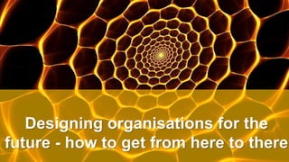 Designing organisations for the
future - how to get from here to there
 