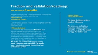 Traction and validation/roadmap:
/ START UP, in technology
Over the course of 3 months
We have managed to cover 2 major departments in a company with
our CRM system. And another one on the way
</Direct Sales>
</Virtual Call Center>
Our small developer Team is moving fast with the
development
</Winner Solution>
Our customers that tried our system they love us !
We have managed to give our customers a cost
effective way to start there own sales department. They
can open a call center department with no additional
investments. With our new system our customers wont
have to pay for a SIP connection and they wont have to
buy a PC for any of there agents.
We make our customers happy by saving
them Townsend's of Townsend's of dollars
every month and proving them with a fast
and reliable system
</Direct Sales>
</Virtual Call Center>
We have 2 clients with a
total of 15 users.
We are now collecting
valuable information's
from the in order to tweak
our app for better use
 