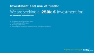 Investment and use of funds:
/ START UP, in technology
What do we do with your money...
• Increasing our development team
• Finding a bigger office space
• Building a sales team
• Starting a big marketing campaign on our official product lunch
We are seeking a 250k € investment for:
We need a bigger development team
 