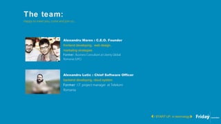 The team:
/ START UP, in technology
Happy to meet you, come and join us...
Alexandru Mares : C.E.O. Founder
frontend developing, web design,
marketing strategies.
Former : Business Consultant at Liberty Global
Romania (UPC)
Alexandru Lutic : Chief Software Officer
backend developing, cloud system.
Former : I.T. project manager at Telekom
Romania
 